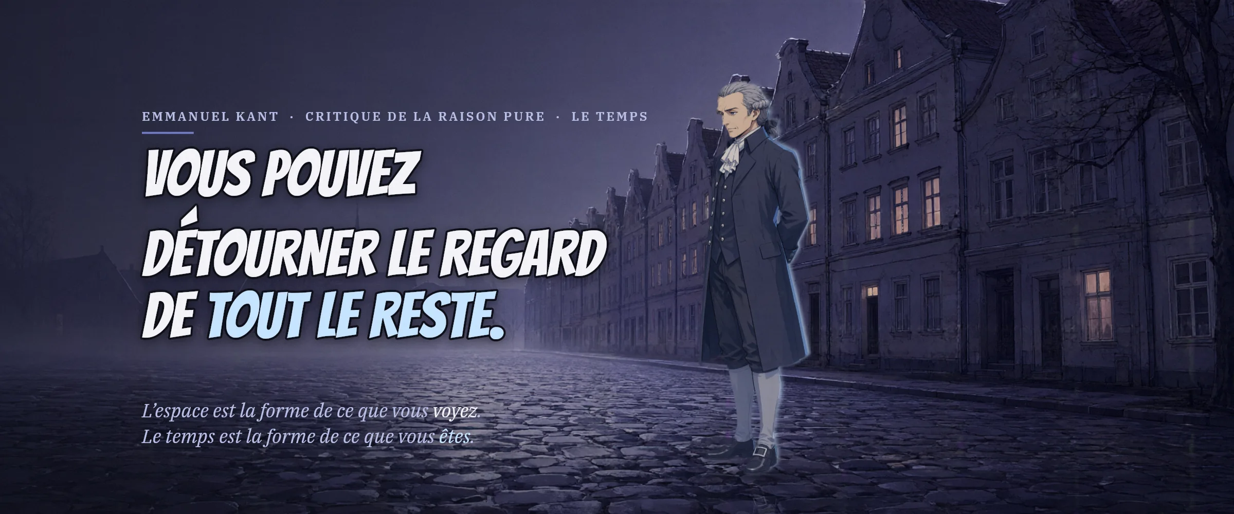 Emmanuel Kant dans une rue pavée et brumeuse, la nuit. Vous pouvez détourner le regard de tout le reste. L’espace est la forme de ce que vous voyez. Le temps est la forme de ce que vous êtes.