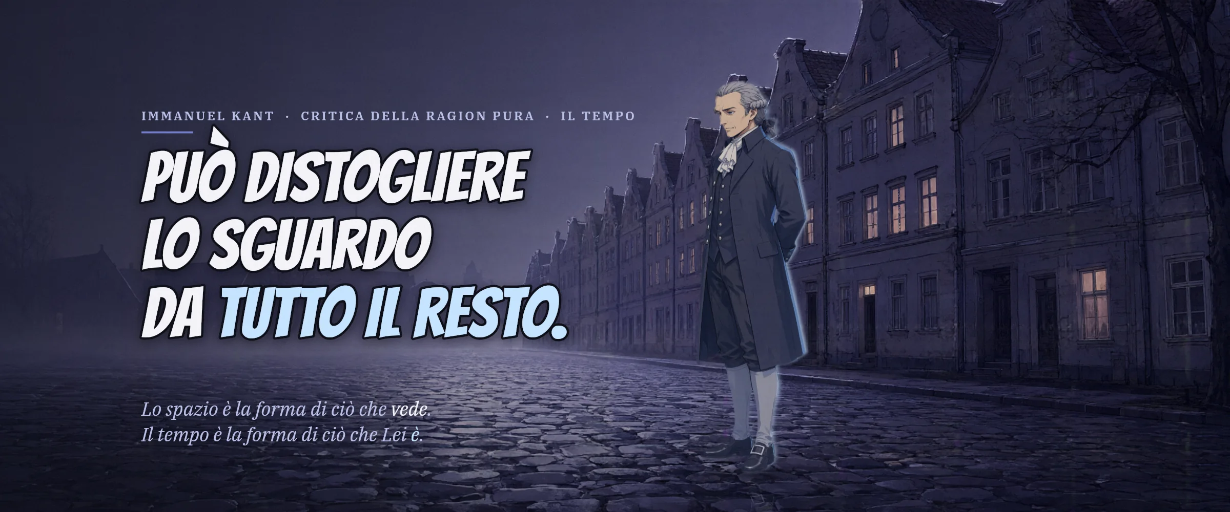 Immanuel Kant in una strada acciottolata nella nebbia, di notte. Può distogliere lo sguardo da tutto il resto. Lo spazio è la forma di ciò che vede. Il tempo è la forma di ciò che Lei è.